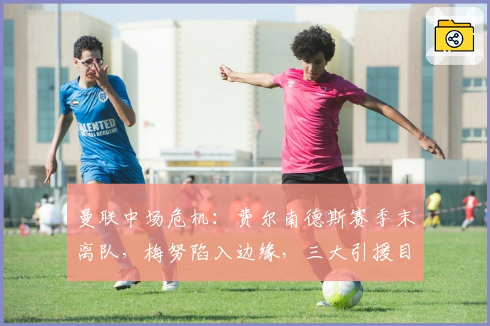 曼联中场危机：费尔南德斯赛季末离队，梅努陷入边缘，三大引援目标曝光