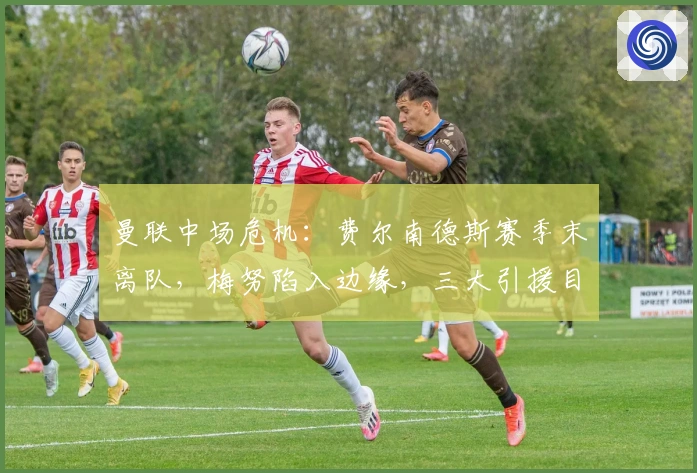 曼联中场危机：费尔南德斯赛季末离队，梅努陷入边缘，三大引援目标曝光