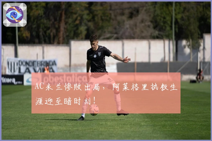 AC米兰惨败出局,阿莱格里执教生涯迎至暗时刻!