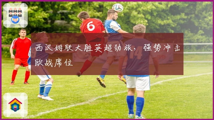 西汉姆联大胜英超劲旅，强势冲击欧战席位