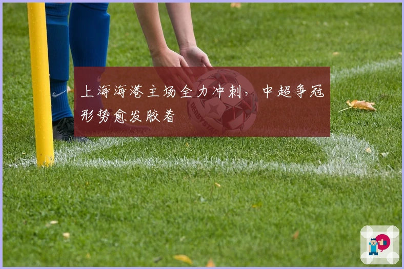 上海海港主场全力冲刺，中超争冠形势愈发胶着