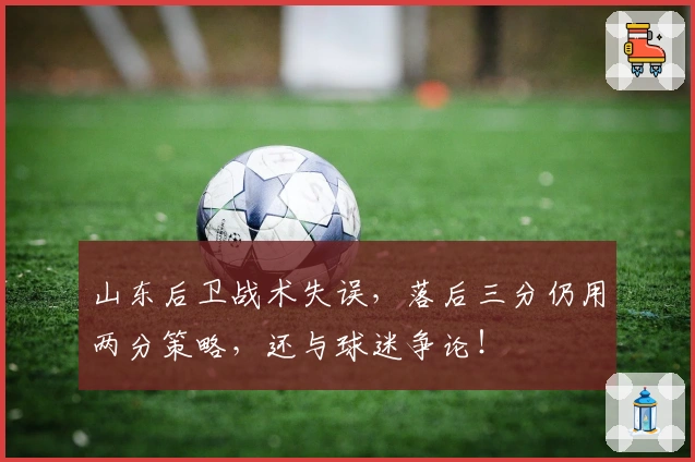 山东后卫战术失误，落后三分仍用两分策略，还与球迷争论！
