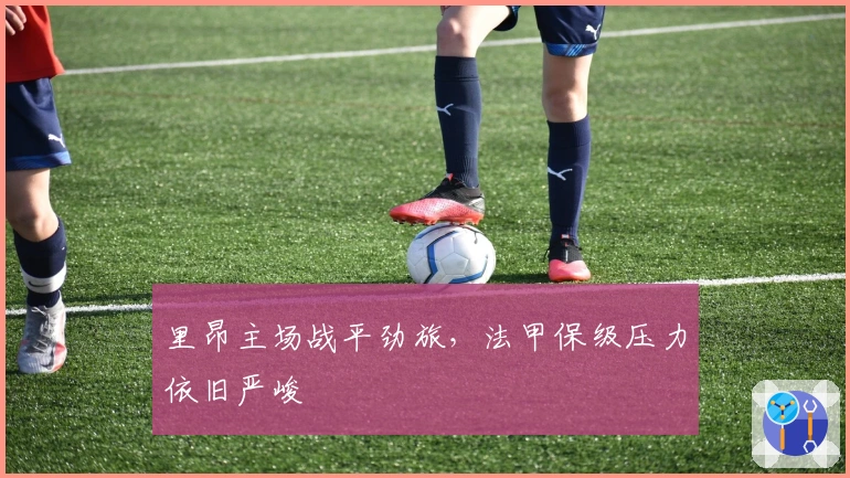 里昂主场战平劲旅，法甲保级压力依旧严峻