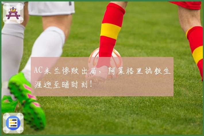 AC米兰惨败出局，阿莱格里执教生涯迎至暗时刻！
