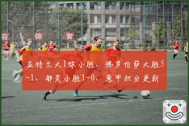 亚特兰大1球小胜，佛罗伦萨大胜5-1，都灵小胜1-0，意甲积分更新