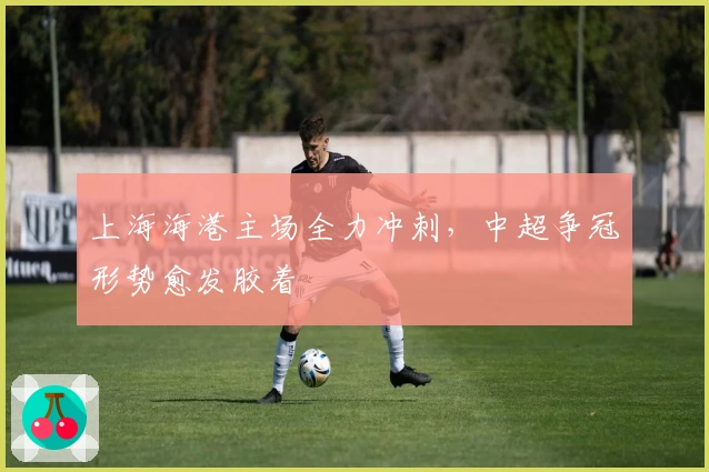 上海海港主场全力冲刺，中超争冠形势愈发胶着